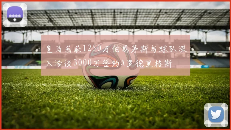 皇马或获1250万伯恩茅斯与球队深入洽谈3000万签约A罗德里格斯