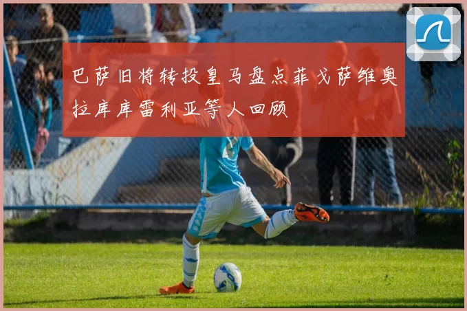 巴萨旧将转投皇马盘点菲戈萨维奥拉库库雷利亚等人回顾