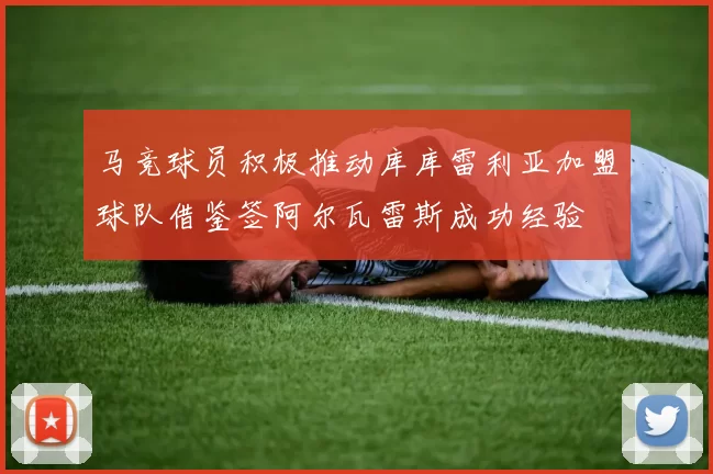 马竞球员积极推动库库雷利亚加盟球队借鉴签阿尔瓦雷斯成功经验