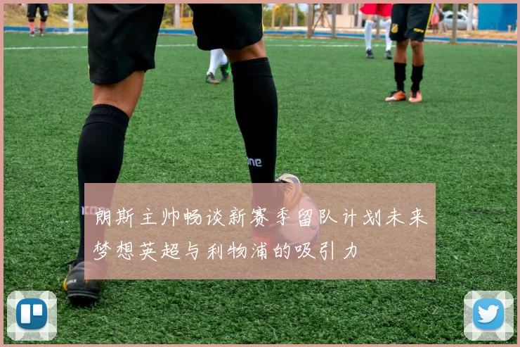 朗斯主帅畅谈新赛季留队计划未来梦想英超与利物浦的吸引力