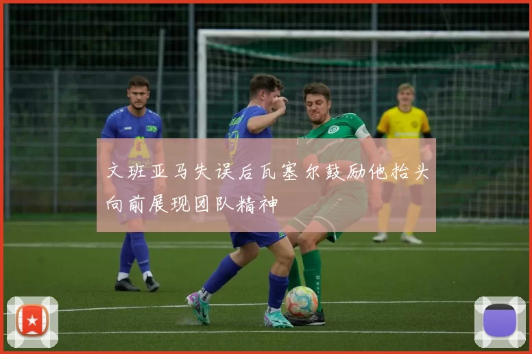 文班亚马失误后瓦塞尔鼓励他抬头向前展现团队精神