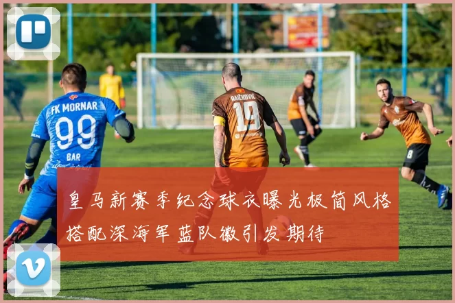 皇马新赛季纪念球衣曝光极简风格搭配深海军蓝队徽引发期待