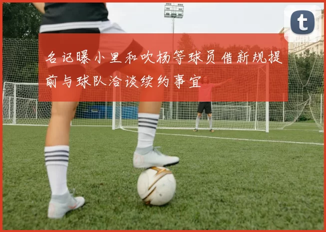 名记曝小里和吹杨等球员借新规提前与球队洽谈续约事宜