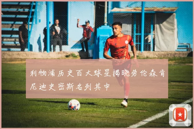 利物浦历史百大球星揭晓劳伦森肯尼迪史密斯名列其中