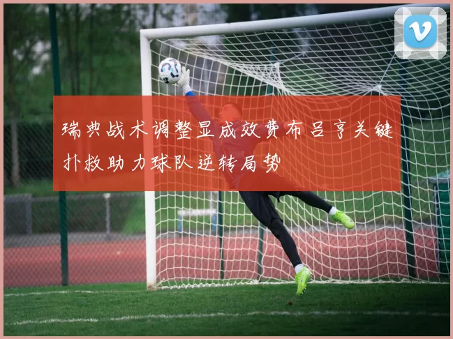 瑞典战术调整显成效费布吕亨关键扑救助力球队逆转局势