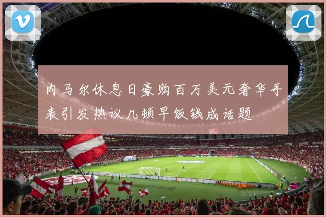 内马尔休息日豪购百万美元奢华手表引发热议几顿早饭钱成话题